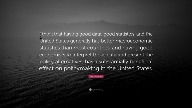 Ben Bernanke Quote: “I think that having good data, good statistics-and the United States generally has better macroeconomic statistics than most countries-and having good economists to interpret those data and present the policy alternatives, has a substantially beneficial effect on policymaking in the United States.”