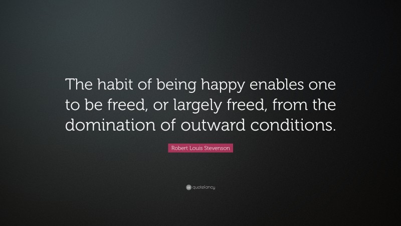 Robert Louis Stevenson Quote: “The habit of being happy enables one to be freed, or largely freed, from the domination of outward conditions.”