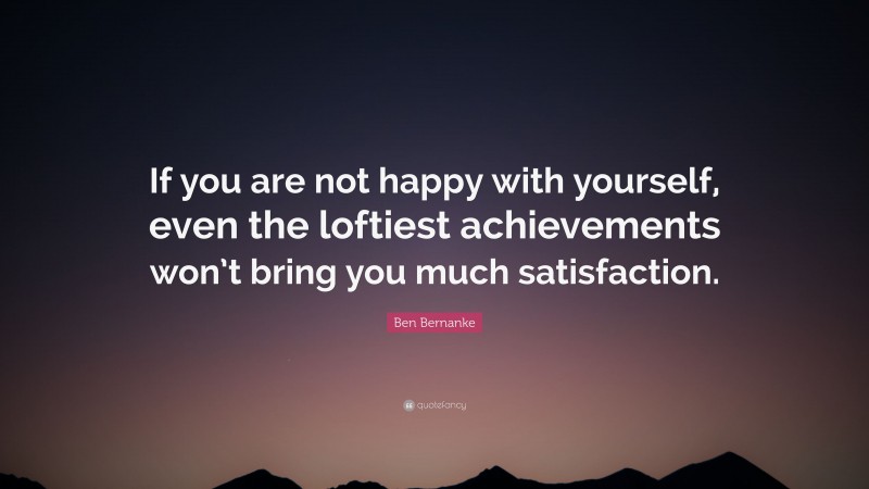 Ben Bernanke Quote: “If you are not happy with yourself, even the loftiest achievements won’t bring you much satisfaction.”