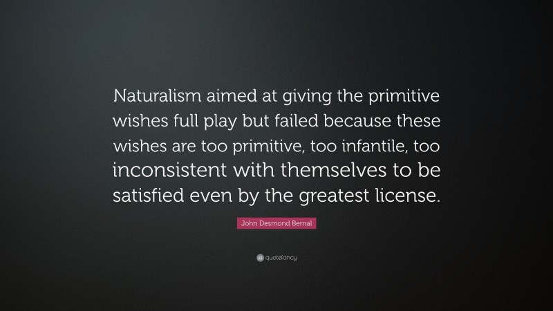 John Desmond Bernal Quote: “Naturalism aimed at giving the primitive wishes full play but failed because these wishes are too primitive, too infantile, too inconsistent with themselves to be satisfied even by the greatest license.”