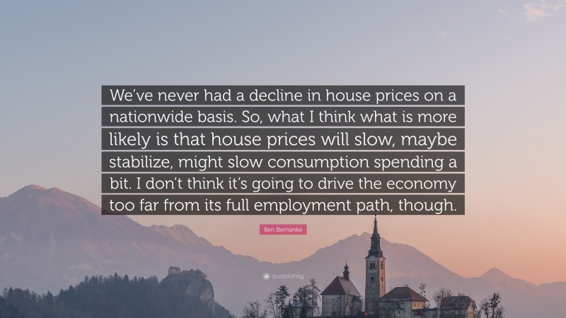 Ben Bernanke Quote: “We’ve never had a decline in house prices on a nationwide basis. So, what I think what is more likely is that house prices will slow, maybe stabilize, might slow consumption spending a bit. I don’t think it’s going to drive the economy too far from its full employment path, though.”