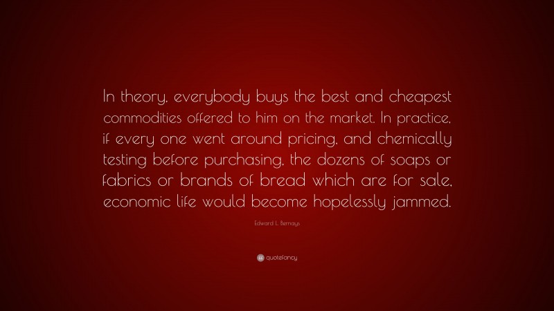 Edward L. Bernays Quote: “In theory, everybody buys the best and cheapest commodities offered to him on the market. In practice, if every one went around pricing, and chemically testing before purchasing, the dozens of soaps or fabrics or brands of bread which are for sale, economic life would become hopelessly jammed.”