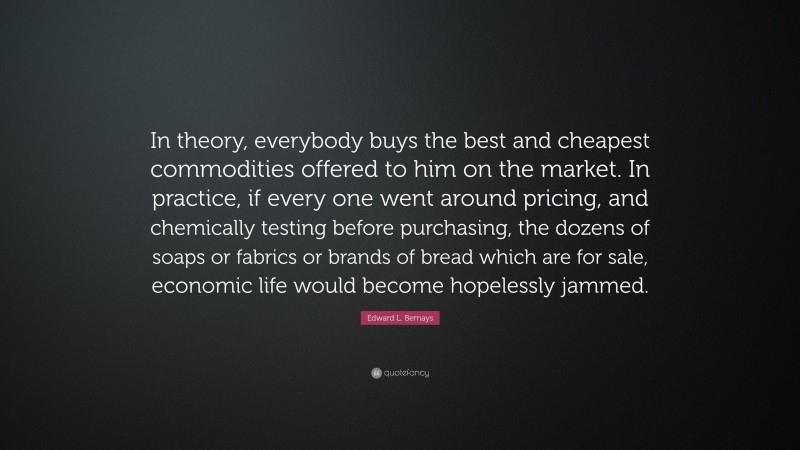Edward L. Bernays Quote: “In theory, everybody buys the best and cheapest commodities offered to him on the market. In practice, if every one went around pricing, and chemically testing before purchasing, the dozens of soaps or fabrics or brands of bread which are for sale, economic life would become hopelessly jammed.”