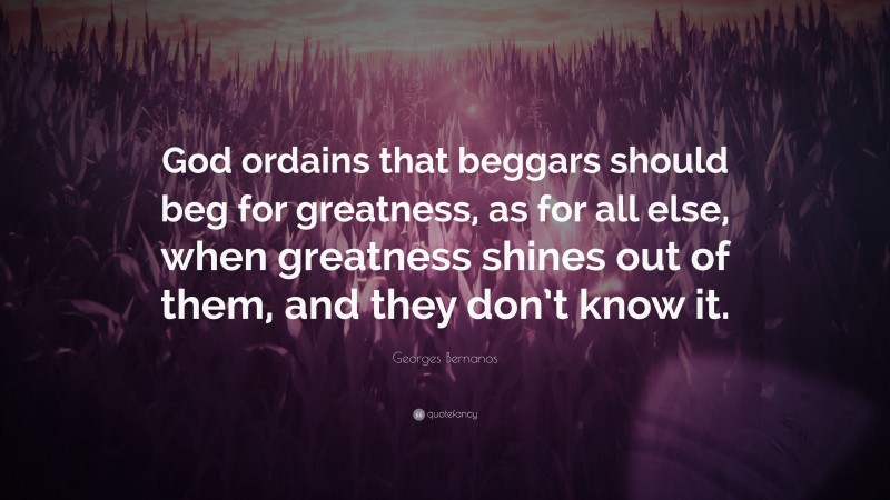 Georges Bernanos Quote: “God ordains that beggars should beg for greatness, as for all else, when greatness shines out of them, and they don’t know it.”