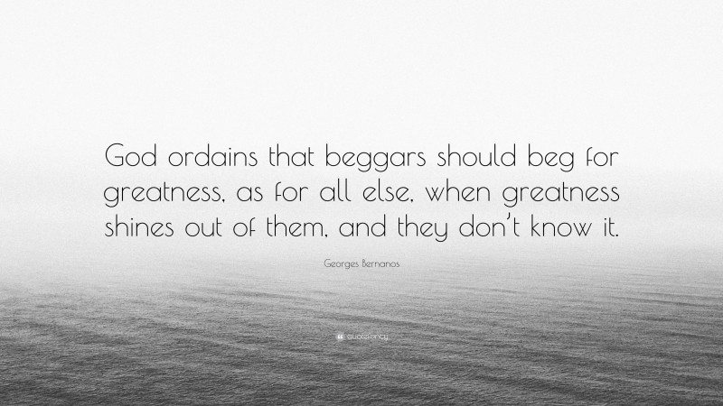 Georges Bernanos Quote: “God ordains that beggars should beg for greatness, as for all else, when greatness shines out of them, and they don’t know it.”