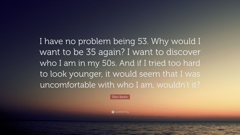 Ellen Barkin Quote: “I have no problem being 53. Why would I want to be 35 again? I want to discover who I am in my 50s. And if I tried too hard to look younger, it would seem that I was uncomfortable with who I am, wouldn’t it?”