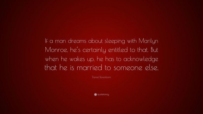 Daniel Barenboim Quote: “If a man dreams about sleeping with Marilyn Monroe, he’s certainly entitled to that. But when he wakes up, he has to acknowledge that he is married to someone else.”