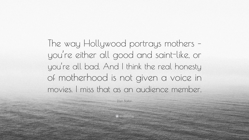Ellen Barkin Quote: “The way Hollywood portrays mothers – you’re either all good and saint-like, or you’re all bad. And I think the real honesty of motherhood is not given a voice in movies. I miss that as an audience member.”