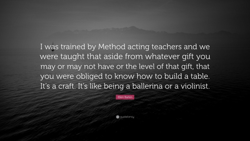 Ellen Barkin Quote: “I was trained by Method acting teachers and we were taught that aside from whatever gift you may or may not have or the level of that gift, that you were obliged to know how to build a table. It’s a craft. It’s like being a ballerina or a violinist.”