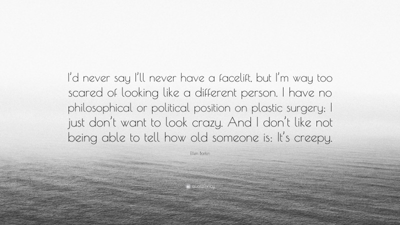 Ellen Barkin Quote: “I’d never say I’ll never have a facelift, but I’m way too scared of looking like a different person. I have no philosophical or political position on plastic surgery; I just don’t want to look crazy. And I don’t like not being able to tell how old someone is: It’s creepy.”