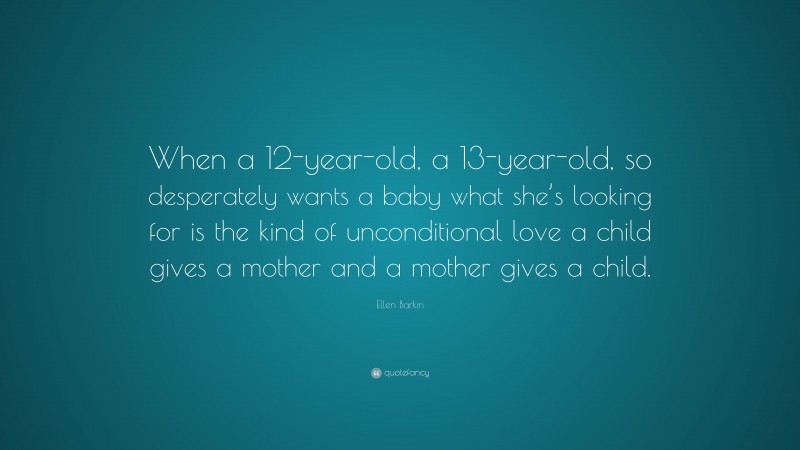 Ellen Barkin Quote: “When a 12-year-old, a 13-year-old, so desperately wants a baby what she’s looking for is the kind of unconditional love a child gives a mother and a mother gives a child.”