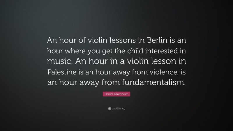 Daniel Barenboim Quote: “An hour of violin lessons in Berlin is an hour where you get the child interested in music. An hour in a violin lesson in Palestine is an hour away from violence, is an hour away from fundamentalism.”
