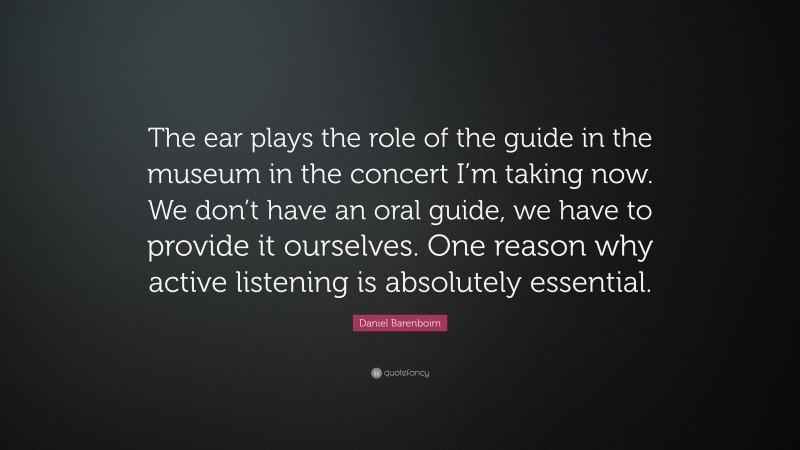 Daniel Barenboim Quote: “The ear plays the role of the guide in the museum in the concert I’m taking now. We don’t have an oral guide, we have to provide it ourselves. One reason why active listening is absolutely essential.”