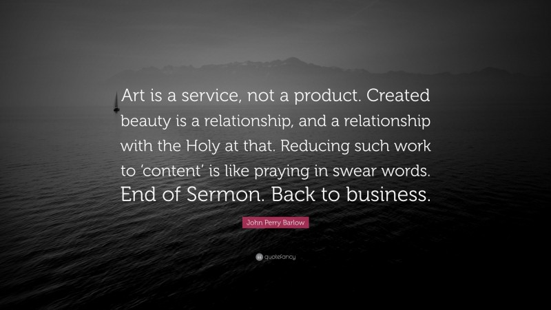 John Perry Barlow Quote: “Art is a service, not a product. Created beauty is a relationship, and a relationship with the Holy at that. Reducing such work to ‘content’ is like praying in swear words. End of Sermon. Back to business.”