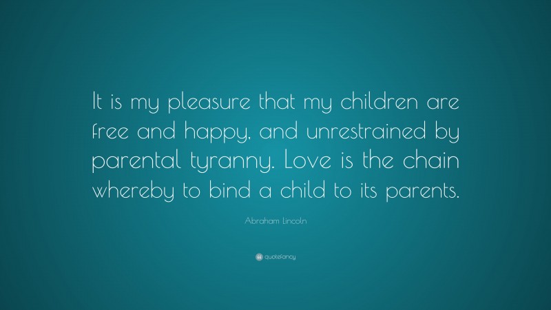 Abraham Lincoln Quote: “It is my pleasure that my children are free and happy, and unrestrained by parental tyranny. Love is the chain whereby to bind a child to its parents.”
