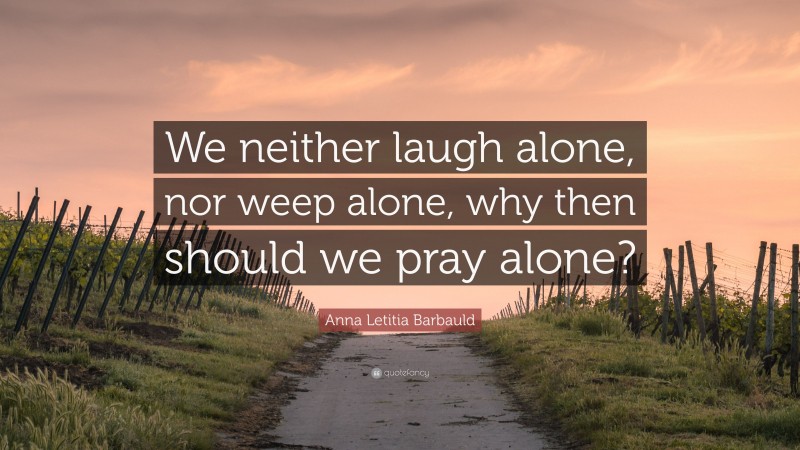 Anna Letitia Barbauld Quote: “We neither laugh alone, nor weep alone, why then should we pray alone?”