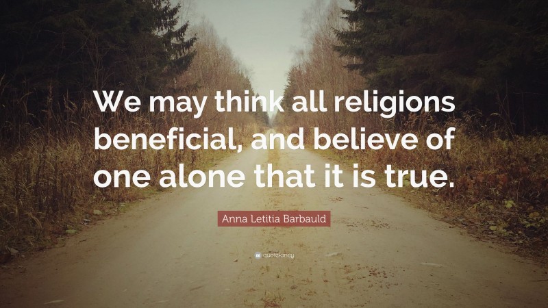 Anna Letitia Barbauld Quote: “We may think all religions beneficial, and believe of one alone that it is true.”