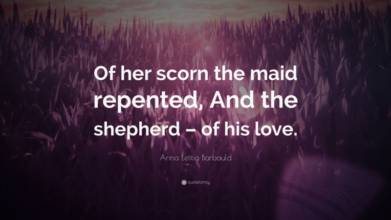 Anna Letitia Barbauld Quote: “Of her scorn the maid repented, And the shepherd – of his love.”