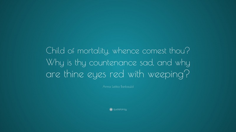 Anna Letitia Barbauld Quote: “Child of mortality, whence comest thou? Why is thy countenance sad, and why are thine eyes red with weeping?”