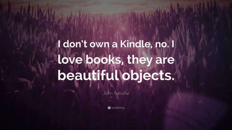 John Banville Quote: “I don’t own a Kindle, no. I love books, they are beautiful objects.”