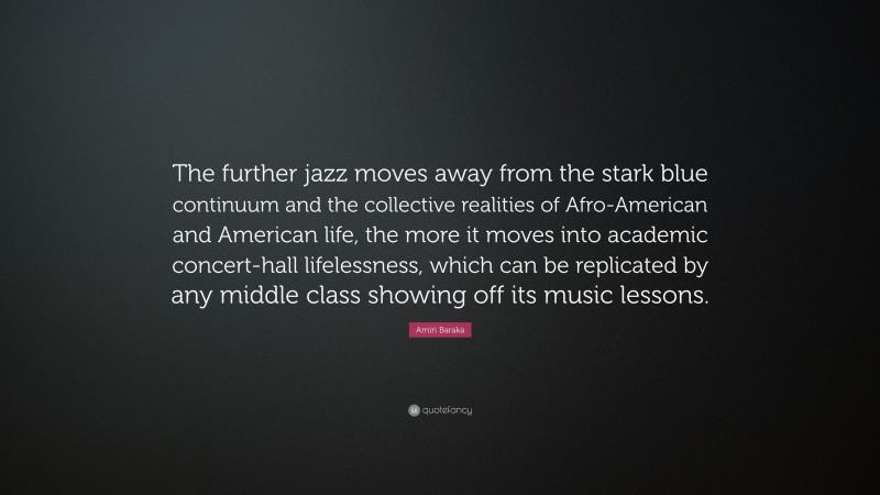 Amiri Baraka Quote: “The further jazz moves away from the stark blue continuum and the collective realities of Afro-American and American life, the more it moves into academic concert-hall lifelessness, which can be replicated by any middle class showing off its music lessons.”