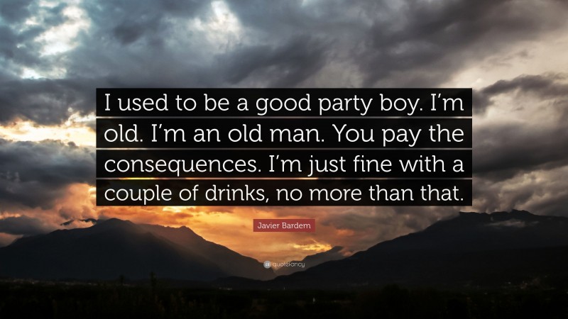 Javier Bardem Quote: “I used to be a good party boy. I’m old. I’m an old man. You pay the consequences. I’m just fine with a couple of drinks, no more than that.”