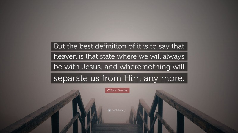 William Barclay Quote: “But the best definition of it is to say that heaven is that state where we will always be with Jesus, and where nothing will separate us from Him any more.”