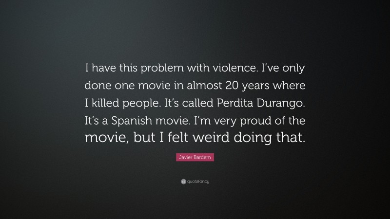 Javier Bardem Quote: “I have this problem with violence. I’ve only done one movie in almost 20 years where I killed people. It’s called Perdita Durango. It’s a Spanish movie. I’m very proud of the movie, but I felt weird doing that.”