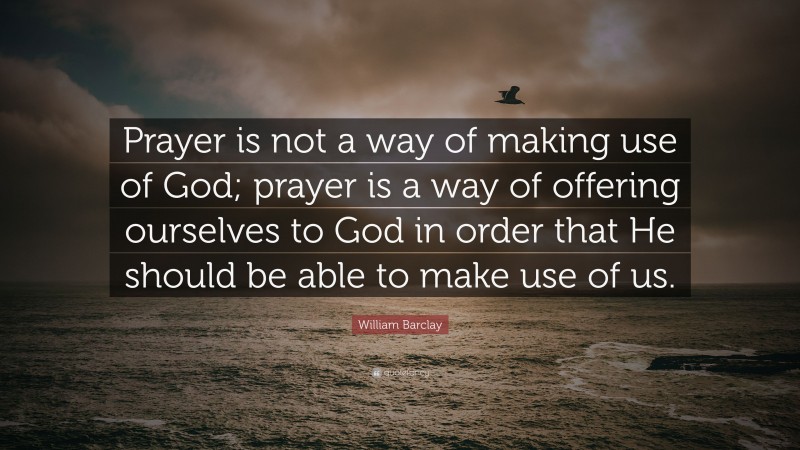 William Barclay Quote: “Prayer is not a way of making use of God; prayer is a way of offering ourselves to God in order that He should be able to make use of us.”