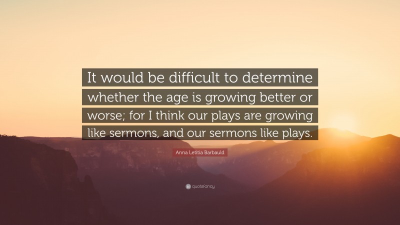 Anna Letitia Barbauld Quote: “It would be difficult to determine whether the age is growing better or worse; for I think our plays are growing like sermons, and our sermons like plays.”