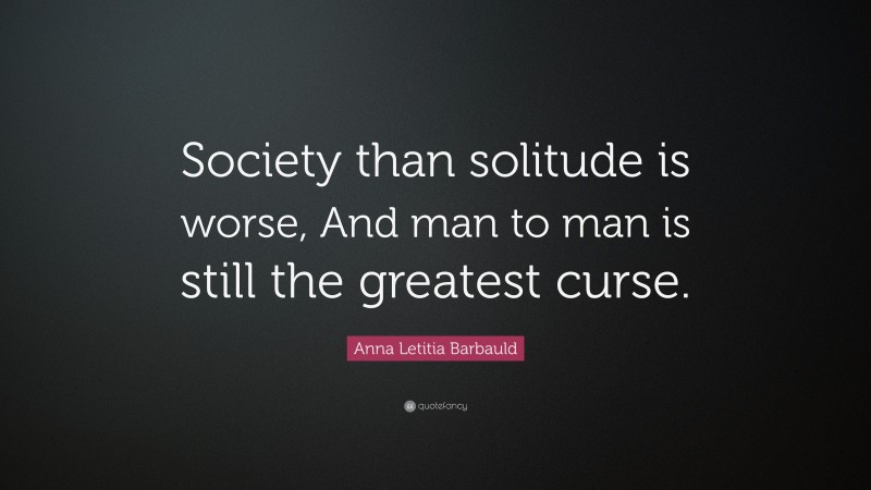 Anna Letitia Barbauld Quote: “Society than solitude is worse, And man to man is still the greatest curse.”