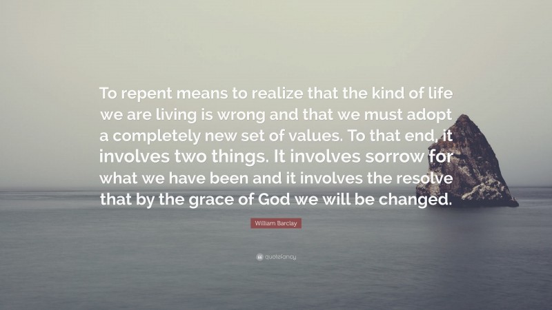 William Barclay Quote: “To repent means to realize that the kind of life we are living is wrong and that we must adopt a completely new set of values. To that end, it involves two things. It involves sorrow for what we have been and it involves the resolve that by the grace of God we will be changed.”