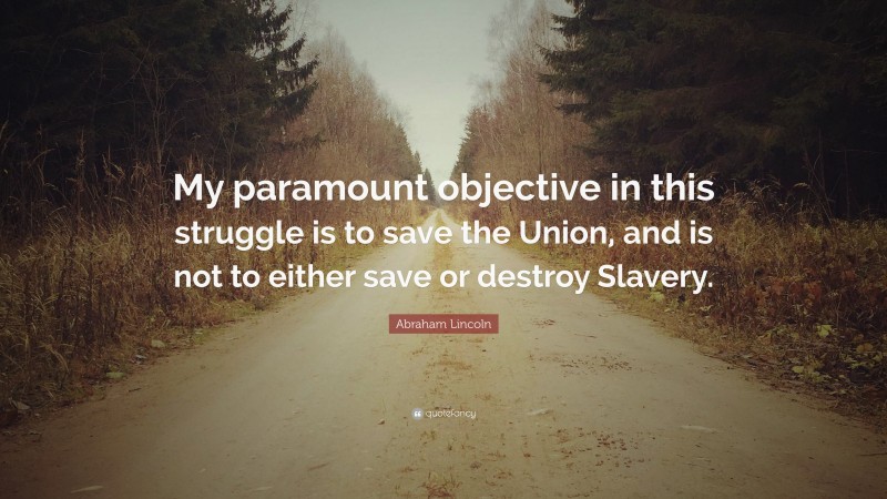 Abraham Lincoln Quote: “My paramount objective in this struggle is to save the Union, and is not to either save or destroy Slavery.”