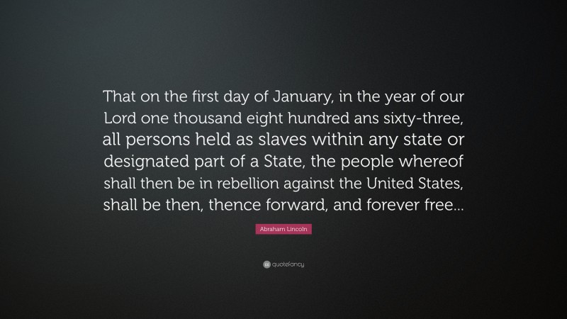 Abraham Lincoln Quote: “That on the first day of January, in the year of our Lord one thousand eight hundred ans sixty-three, all persons held as slaves within any state or designated part of a State, the people whereof shall then be in rebellion against the United States, shall be then, thence forward, and forever free...”