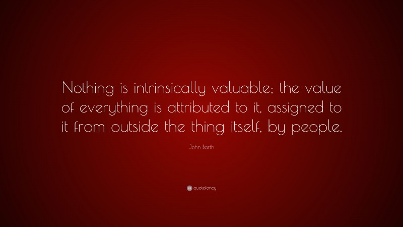 John Barth Quote: “Nothing is intrinsically valuable; the value of everything is attributed to it, assigned to it from outside the thing itself, by people.”