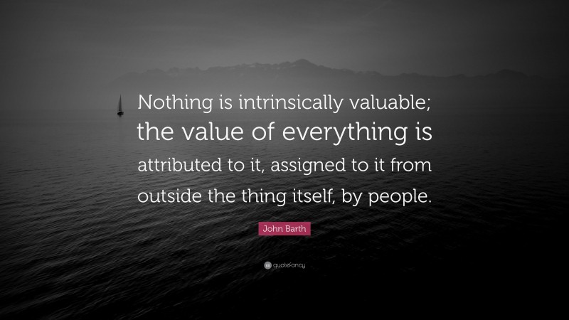 John Barth Quote: “Nothing is intrinsically valuable; the value of everything is attributed to it, assigned to it from outside the thing itself, by people.”
