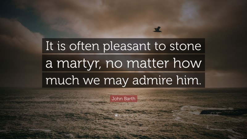 John Barth Quote: “It is often pleasant to stone a martyr, no matter how much we may admire him.”
