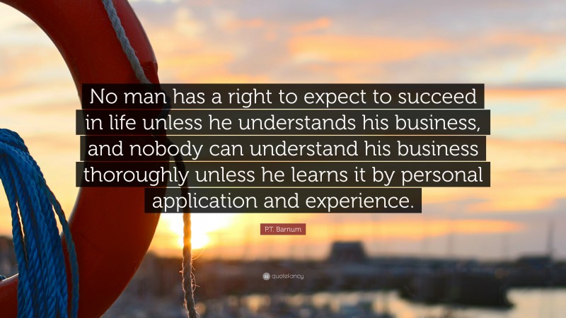 P.T. Barnum Quote: “No man has a right to expect to succeed in life unless he understands his business, and nobody can understand his business thoroughly unless he learns it by personal application and experience.”
