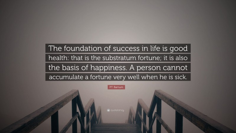 P.T. Barnum Quote: “The foundation of success in life is good health: that is the substratum fortune; it is also the basis of happiness. A person cannot accumulate a fortune very well when he is sick.”
