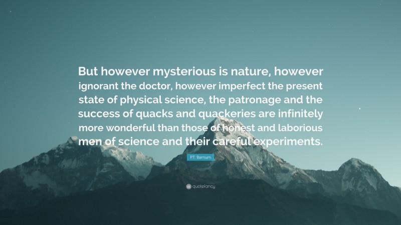 P.T. Barnum Quote: “But however mysterious is nature, however ignorant the doctor, however imperfect the present state of physical science, the patronage and the success of quacks and quackeries are infinitely more wonderful than those of honest and laborious men of science and their careful experiments.”