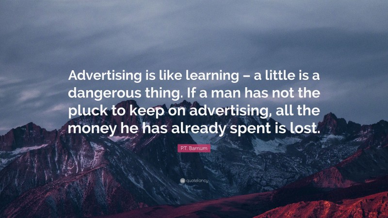 P.T. Barnum Quote: “Advertising is like learning – a little is a dangerous thing. If a man has not the pluck to keep on advertising, all the money he has already spent is lost.”