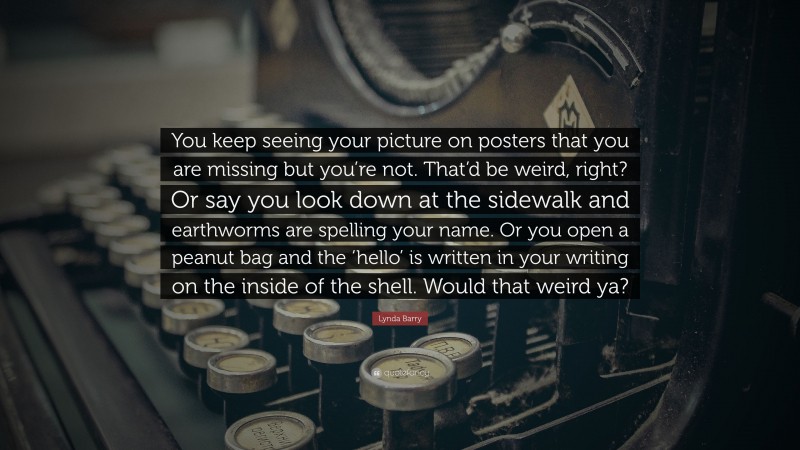 Lynda Barry Quote: “You keep seeing your picture on posters that you are missing but you’re not. That’d be weird, right? Or say you look down at the sidewalk and earthworms are spelling your name. Or you open a peanut bag and the ‘hello’ is written in your writing on the inside of the shell. Would that weird ya?”