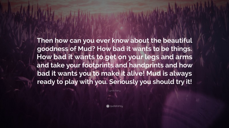 Lynda Barry Quote: “Then how can you ever know about the beautiful goodness of Mud? How bad it wants to be things. How bad it wants to get on your legs and arms and take your footprints and handprints and how bad it wants you to make it alive! Mud is always ready to play with you. Seriously you should try it!”