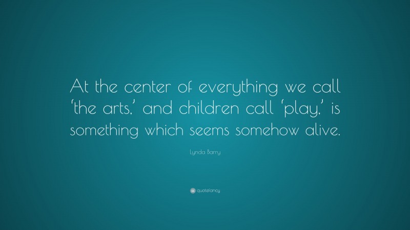 Lynda Barry Quote: “At the center of everything we call ‘the arts,’ and children call ‘play,’ is something which seems somehow alive.”