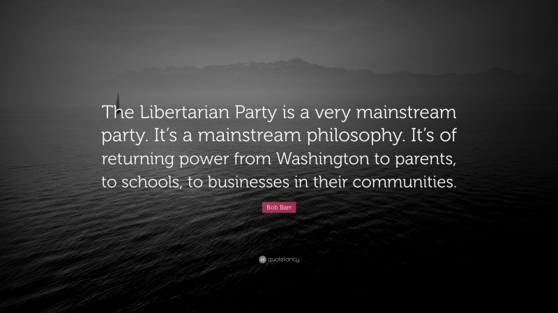 Bob Barr Quote: “The Libertarian Party is a very mainstream party. It’s a mainstream philosophy. It’s of returning power from Washington to parents, to schools, to businesses in their communities.”