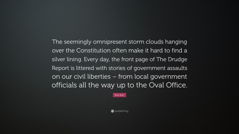 Bob Barr Quote: “The seemingly omnipresent storm clouds hanging over the Constitution often make it hard to find a silver lining. Every day, the front page of The Drudge Report is littered with stories of government assaults on our civil liberties – from local government officials all the way up to the Oval Office.”