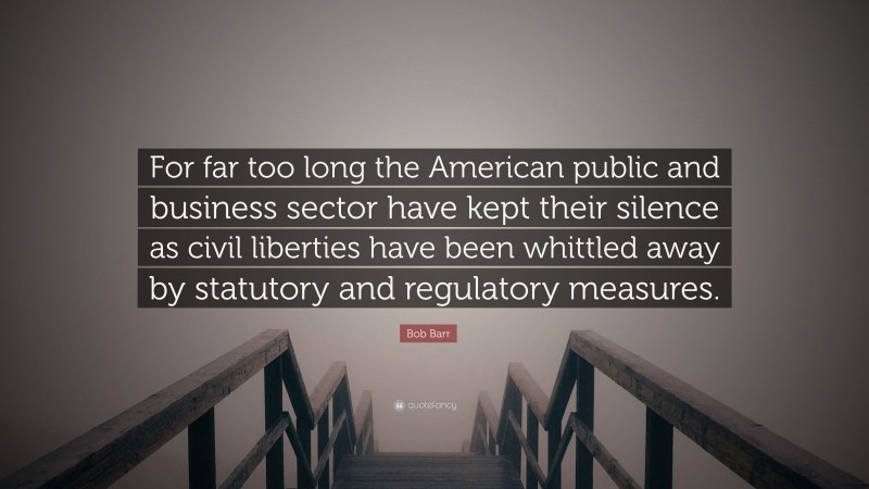 Bob Barr Quote: “For far too long the American public and business sector have kept their silence as civil liberties have been whittled away by statutory and regulatory measures.”
