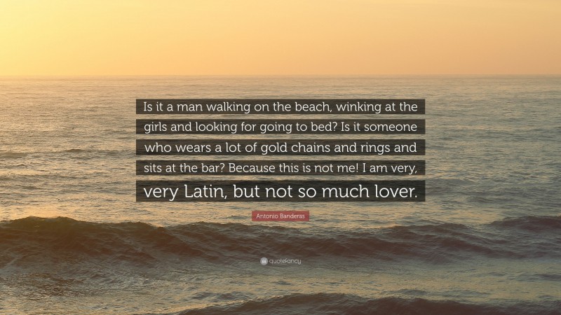 Antonio Banderas Quote: “Is it a man walking on the beach, winking at the girls and looking for going to bed? Is it someone who wears a lot of gold chains and rings and sits at the bar? Because this is not me! I am very, very Latin, but not so much lover.”