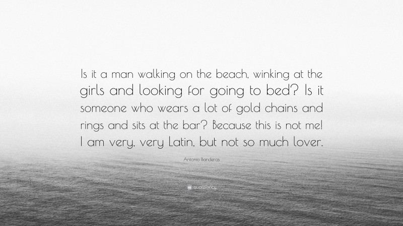 Antonio Banderas Quote: “Is it a man walking on the beach, winking at the girls and looking for going to bed? Is it someone who wears a lot of gold chains and rings and sits at the bar? Because this is not me! I am very, very Latin, but not so much lover.”