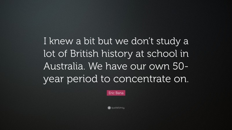 Eric Bana Quote: “I knew a bit but we don’t study a lot of British history at school in Australia. We have our own 50-year period to concentrate on.”